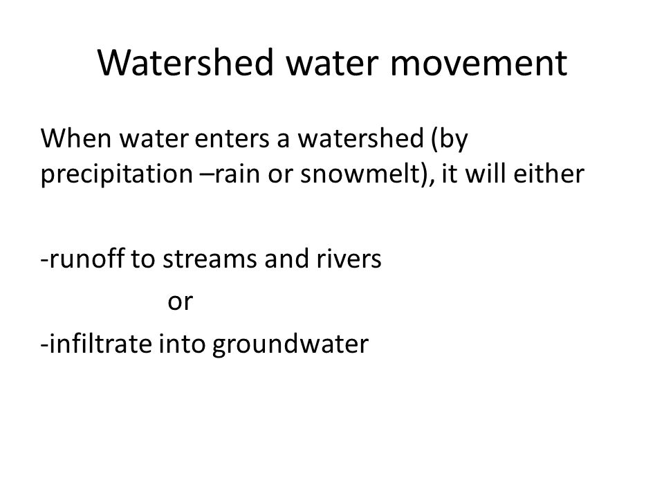 Watershed water movement When water enters a watershed (by precipitation –rain or snowmelt), it will either -runoff to streams and rivers or -infiltrate into groundwater