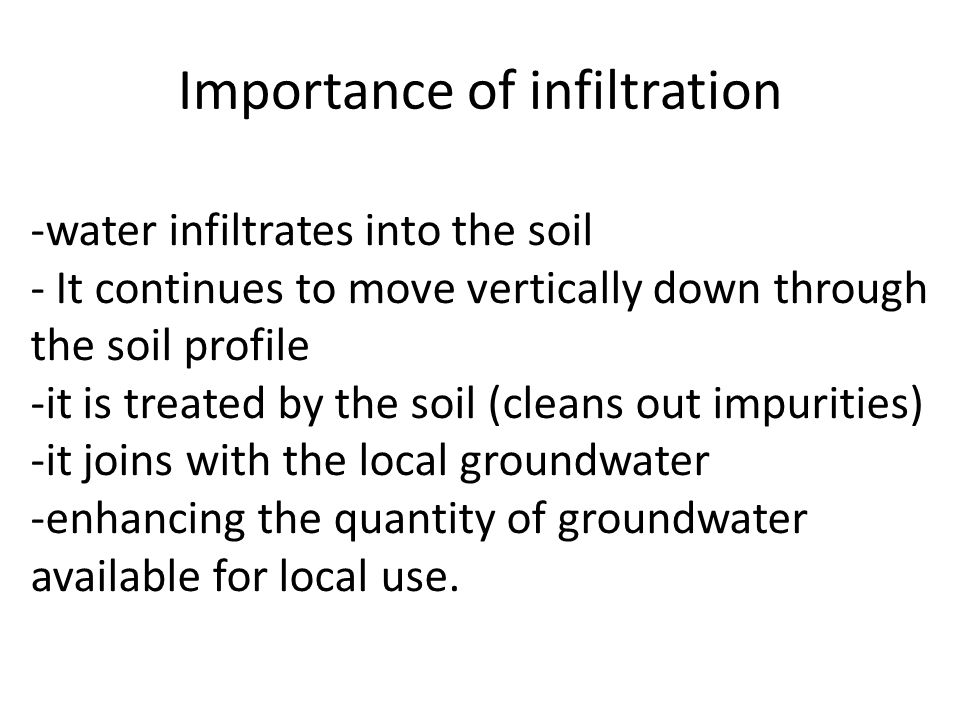 Importance of infiltration -water infiltrates into the soil - It continues to move vertically down through the soil profile -it is treated by the soil (cleans out impurities) -it joins with the local groundwater -enhancing the quantity of groundwater available for local use.