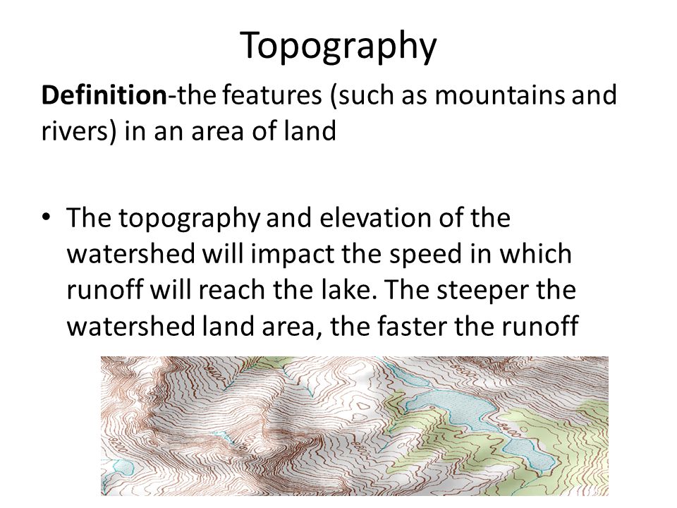 Topography Definition-the features (such as mountains and rivers) in an area of land The topography and elevation of the watershed will impact the speed in which runoff will reach the lake.