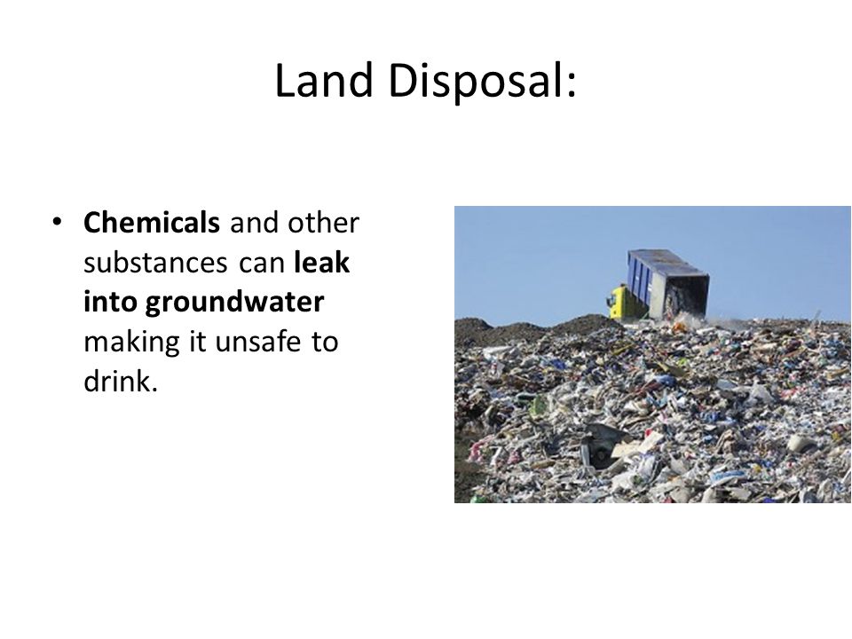 Land Disposal: Chemicals and other substances can leak into groundwater making it unsafe to drink.