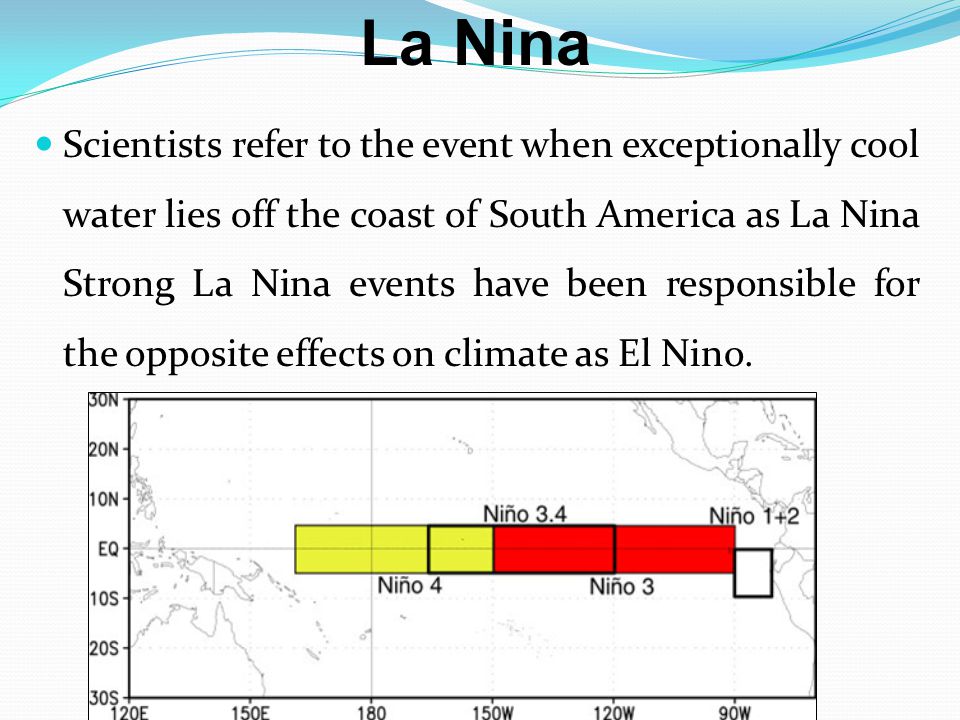 La Nina Scientists refer to the event when exceptionally cool water lies off the coast of South America as La Nina Strong La Nina events have been responsible for the opposite effects on climate as El Nino.