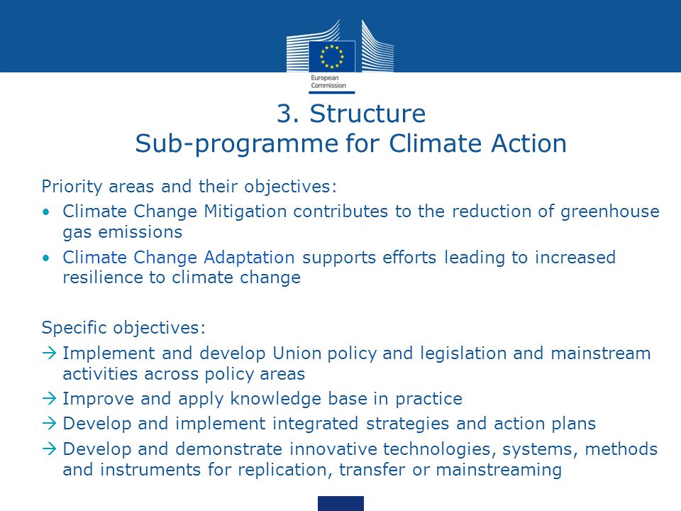 Priority areas and their objectives: Climate Change Mitigation contributes to the reduction of greenhouse gas emissions Climate Change Adaptation supports efforts leading to increased resilience to climate change Specific objectives:  Implement and develop Union policy and legislation and mainstream activities across policy areas  Improve and apply knowledge base in practice  Develop and implement integrated strategies and action plans  Develop and demonstrate innovative technologies, systems, methods and instruments for replication, transfer or mainstreaming 3.