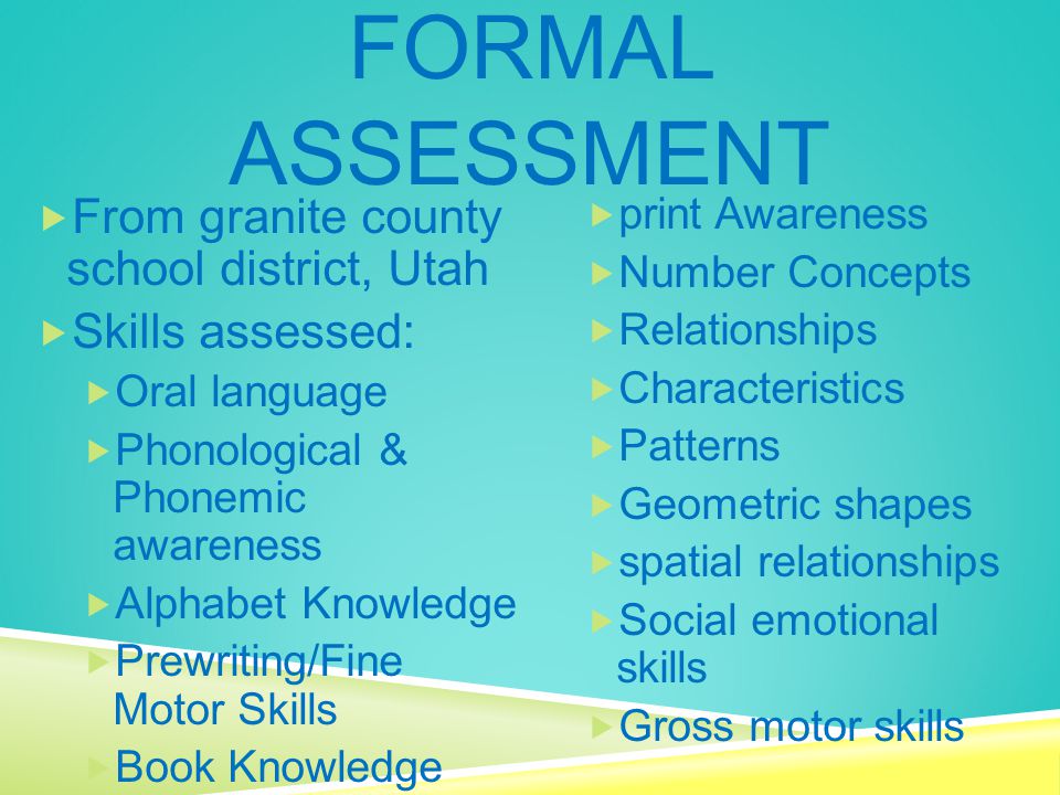 FORMAL ASSESSMENT  From granite county school district, Utah  Skills assessed:  Oral language  Phonological & Phonemic awareness  Alphabet Knowledge  Prewriting/Fine Motor Skills  Book Knowledge  print Awareness  Number Concepts  Relationships  Characteristics  Patterns  Geometric shapes  spatial relationships  Social emotional skills  Gross motor skills