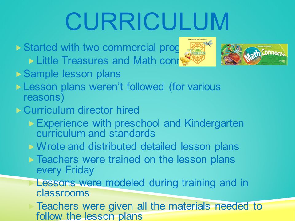 CURRICULUM  Started with two commercial programs  Little Treasures and Math connects  Sample lesson plans  Lesson plans weren’t followed (for various reasons)  Curriculum director hired  Experience with preschool and Kindergarten curriculum and standards  Wrote and distributed detailed lesson plans  Teachers were trained on the lesson plans every Friday  Lessons were modeled during training and in classrooms  Teachers were given all the materials needed to follow the lesson plans  Teachers were held accountable to follow the lesson plans