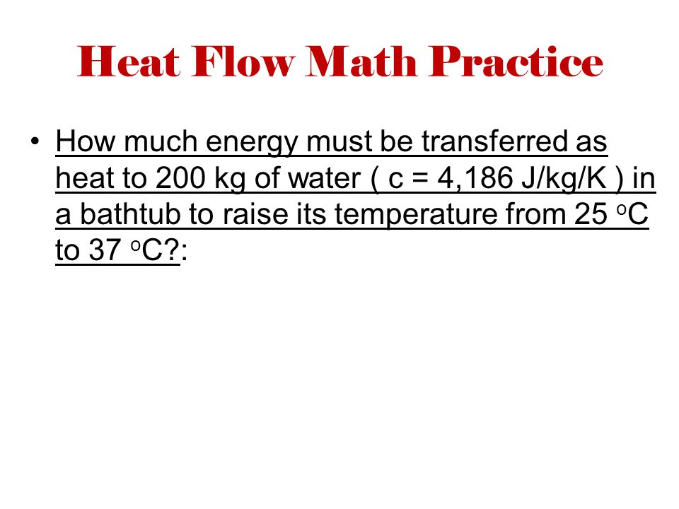 Heat Flow Math Practice How much energy must be transferred as heat to 200 kg of water ( c = 4,186 J/kg/K ) in a bathtub to raise its temperature from 25 o C to 37 o C :