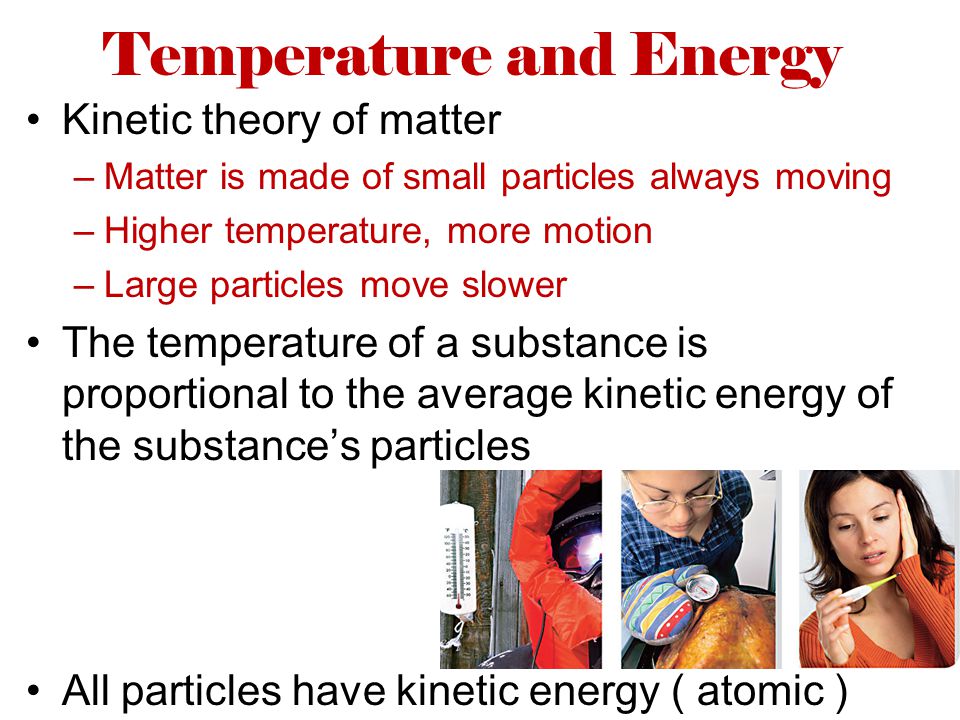 Temperature and Energy Kinetic theory of matter –Matter is made of small particles always moving –Higher temperature, more motion –Large particles move slower The temperature of a substance is proportional to the average kinetic energy of the substance’s particles All particles have kinetic energy ( atomic )