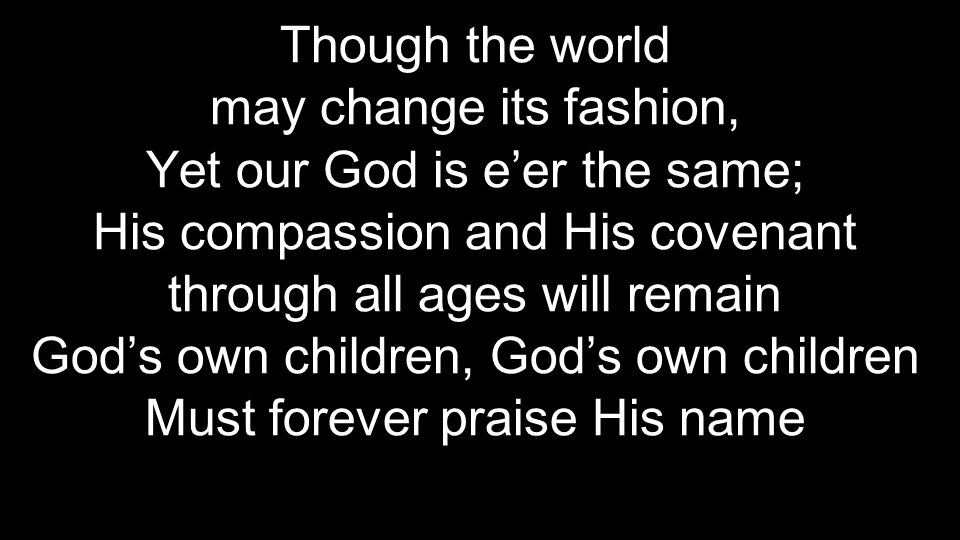 Though the world may change its fashion, Yet our God is e’er the same; His compassion and His covenant through all ages will remain God’s own children, God’s own children Must forever praise His name