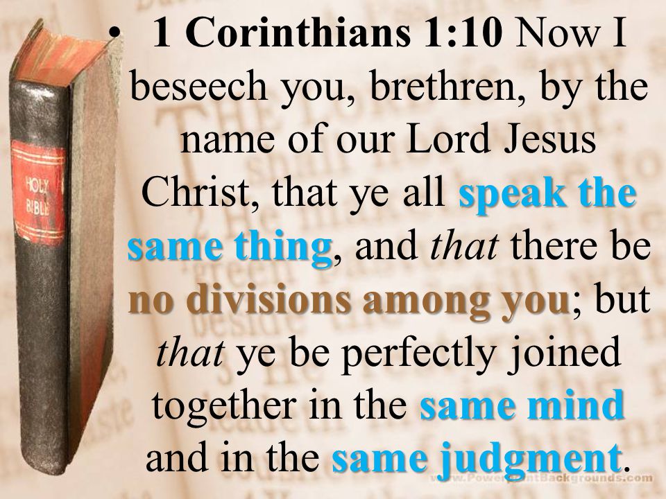 speak the same thing no divisions among you same mind same judgment1 Corinthians 1:10 Now I beseech you, brethren, by the name of our Lord Jesus Christ, that ye all speak the same thing, and that there be no divisions among you; but that ye be perfectly joined together in the same mind and in the same judgment.