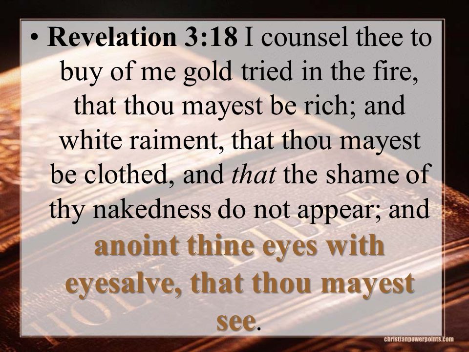 anoint thine eyes with eyesalve, that thou mayest seeRevelation 3:18 I counsel thee to buy of me gold tried in the fire, that thou mayest be rich; and white raiment, that thou mayest be clothed, and that the shame of thy nakedness do not appear; and anoint thine eyes with eyesalve, that thou mayest see.