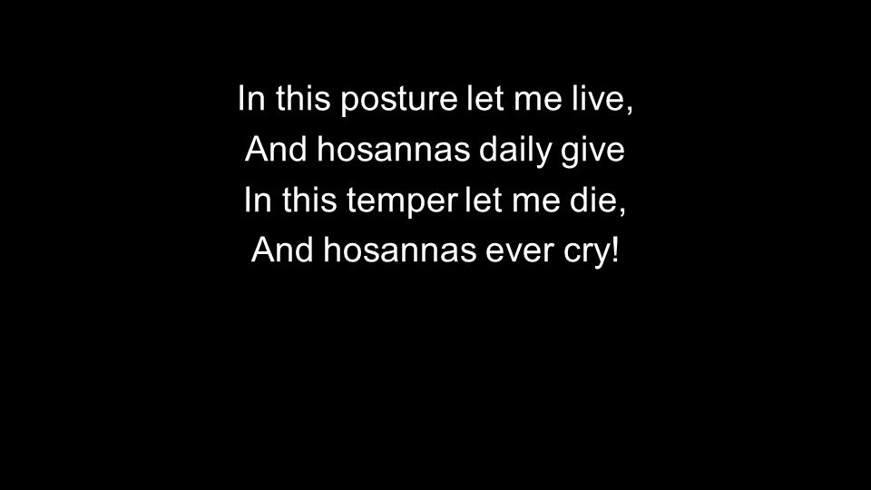 In this posture let me live, And hosannas daily give In this temper let me die, And hosannas ever cry!