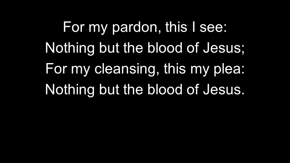 For my pardon, this I see: Nothing but the blood of Jesus; For my cleansing, this my plea: Nothing but the blood of Jesus.
