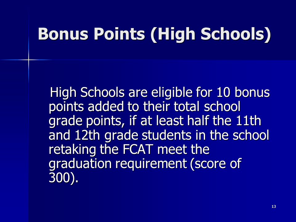 13 Bonus Points (High Schools) High Schools are eligible for 10 bonus points added to their total school grade points, if at least half the 11th and 12th grade students in the school retaking the FCAT meet the graduation requirement (score of 300).