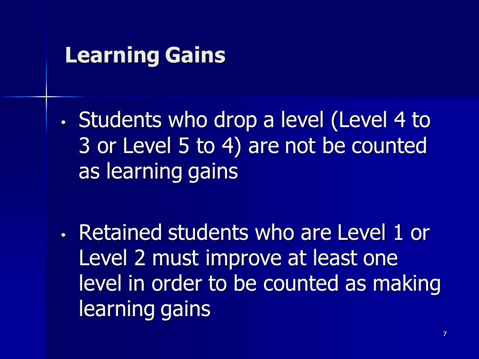 7 Learning Gains Students who drop a level (Level 4 to 3 or Level 5 to 4) are not be counted as learning gains Students who drop a level (Level 4 to 3 or Level 5 to 4) are not be counted as learning gains Retained students who are Level 1 or Level 2 must improve at least one level in order to be counted as making learning gains Retained students who are Level 1 or Level 2 must improve at least one level in order to be counted as making learning gains