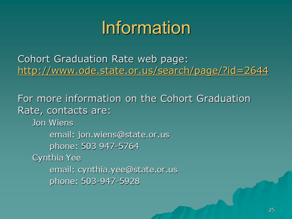 25 Information Cohort Graduation Rate web page:   id= id=2644 For more information on the Cohort Graduation Rate, contacts are: Jon Wiens     phone: phone: Cynthia Yee     phone: phone: