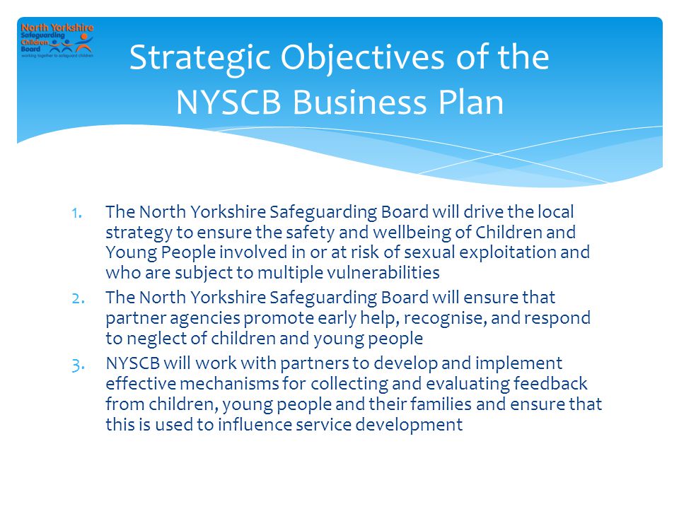 1.The North Yorkshire Safeguarding Board will drive the local strategy to ensure the safety and wellbeing of Children and Young People involved in or at risk of sexual exploitation and who are subject to multiple vulnerabilities 2.The North Yorkshire Safeguarding Board will ensure that partner agencies promote early help, recognise, and respond to neglect of children and young people 3.NYSCB will work with partners to develop and implement effective mechanisms for collecting and evaluating feedback from children, young people and their families and ensure that this is used to influence service development Strategic Objectives of the NYSCB Business Plan