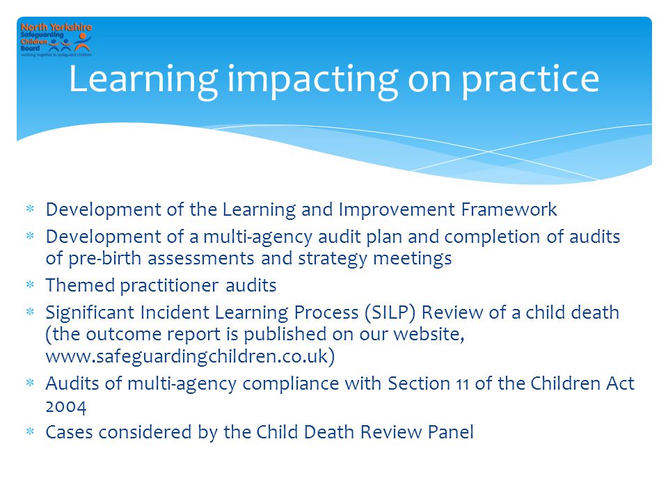  Development of the Learning and Improvement Framework  Development of a multi-agency audit plan and completion of audits of pre-birth assessments and strategy meetings  Themed practitioner audits  Significant Incident Learning Process (SILP) Review of a child death (the outcome report is published on our website,    Audits of multi-agency compliance with Section 11 of the Children Act 2004  Cases considered by the Child Death Review Panel Learning impacting on practice
