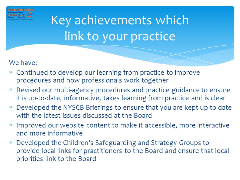 We have:  Continued to develop our learning from practice to improve procedures and how professionals work together  Revised our multi-agency procedures and practice guidance to ensure it is up-to-date, informative, takes learning from practice and is clear  Developed the NYSCB Briefings to ensure that you are kept up to date with the latest issues discussed at the Board  Improved our website content to make it accessible, more interactive and more informative  Developed the Children’s Safeguarding and Strategy Groups to provide local links for practitioners to the Board and ensure that local priorities link to the Board Key achievements which link to your practice