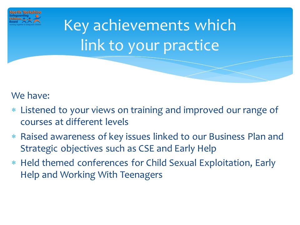 We have:  Listened to your views on training and improved our range of courses at different levels  Raised awareness of key issues linked to our Business Plan and Strategic objectives such as CSE and Early Help  Held themed conferences for Child Sexual Exploitation, Early Help and Working With Teenagers Key achievements which link to your practice