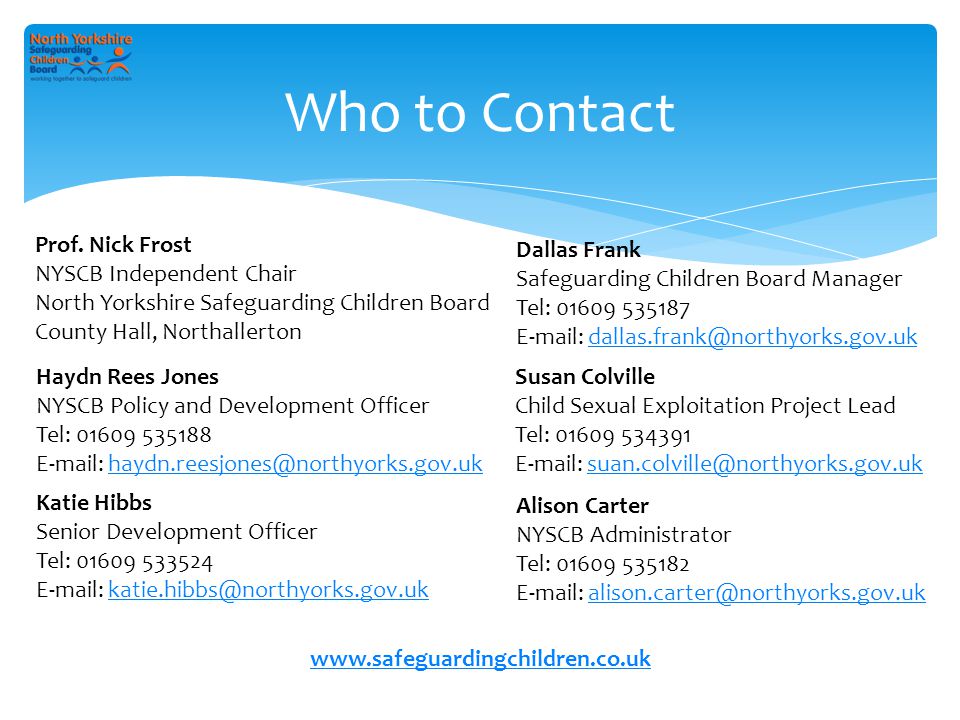Who to Contact Dallas Frank Safeguarding Children Board Manager Tel: Haydn Rees Jones NYSCB Policy and Development Officer Tel: Susan Colville Child Sexual Exploitation Project Lead Tel: Alison Carter NYSCB Administrator Tel: Katie Hibbs Senior Development Officer Tel: Prof.