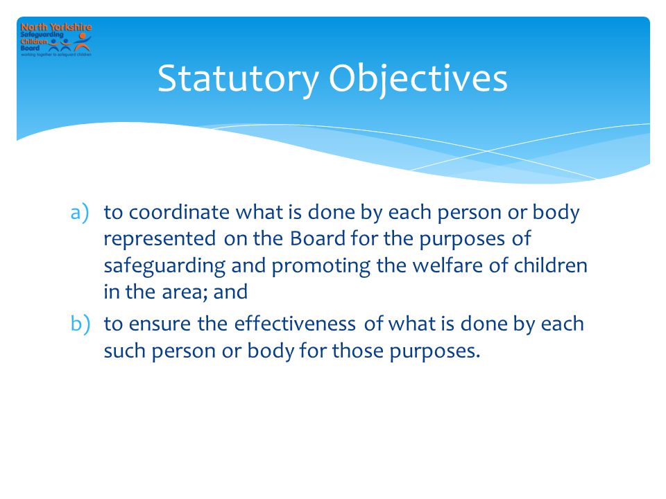 a)to coordinate what is done by each person or body represented on the Board for the purposes of safeguarding and promoting the welfare of children in the area; and b)to ensure the effectiveness of what is done by each such person or body for those purposes.