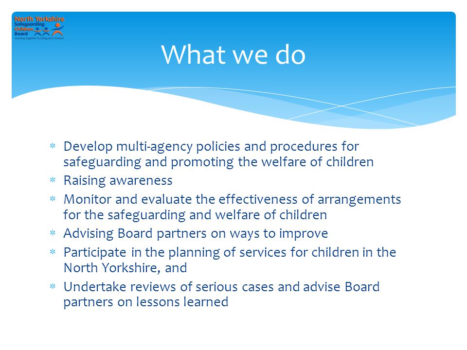  Develop multi-agency policies and procedures for safeguarding and promoting the welfare of children  Raising awareness  Monitor and evaluate the effectiveness of arrangements for the safeguarding and welfare of children  Advising Board partners on ways to improve  Participate in the planning of services for children in the North Yorkshire, and  Undertake reviews of serious cases and advise Board partners on lessons learned What we do