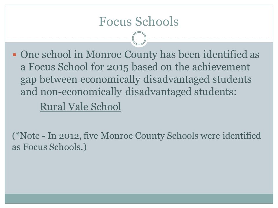 Focus Schools One school in Monroe County has been identified as a Focus School for 2015 based on the achievement gap between economically disadvantaged students and non-economically disadvantaged students: Rural Vale School (*Note - In 2012, five Monroe County Schools were identified as Focus Schools.)