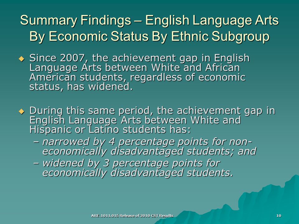 ARE Release of 2010 CST Results 10 Summary Findings – English Language Arts By Economic Status By Ethnic Subgroup  Since 2007, the achievement gap in English Language Arts between White and African American students, regardless of economic status, has widened.