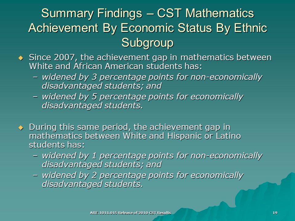 ARE Release of 2010 CST Results 19 Summary Findings – CST Mathematics Achievement By Economic Status By Ethnic Subgroup  Since 2007, the achievement gap in mathematics between White and African American students has: –widened by 3 percentage points for non-economically disadvantaged students; and –widened by 5 percentage points for economically disadvantaged students.