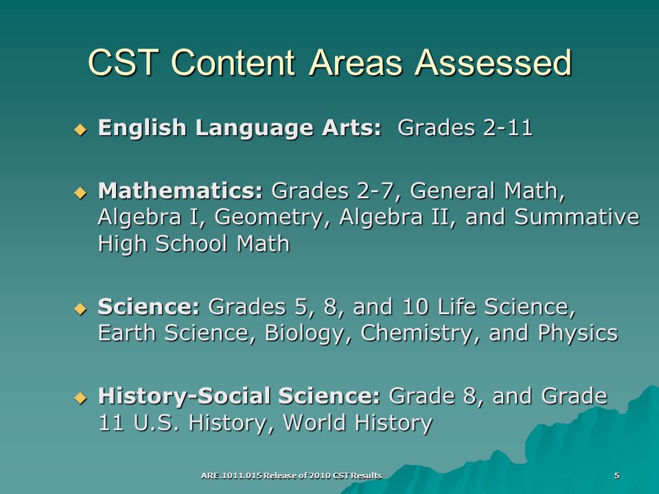 ARE Release of 2010 CST Results 5 CST Content Areas Assessed  English Language Arts: Grades 2-11  Mathematics: Grades 2-7, General Math, Algebra I, Geometry, Algebra II, and Summative High School Math  Science: Grades 5, 8, and 10 Life Science, Earth Science, Biology, Chemistry, and Physics  History-Social Science: Grade 8, and Grade 11 U.S.
