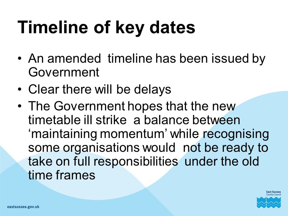 Timeline of key dates An amended timeline has been issued by Government Clear there will be delays The Government hopes that the new timetable ill strike a balance between ‘maintaining momentum’ while recognising some organisations would not be ready to take on full responsibilities under the old time frames