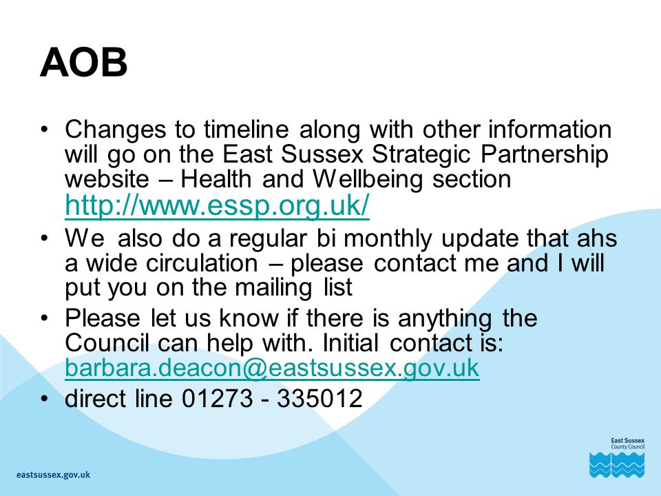 AOB Changes to timeline along with other information will go on the East Sussex Strategic Partnership website – Health and Wellbeing section     We also do a regular bi monthly update that ahs a wide circulation – please contact me and I will put you on the mailing list Please let us know if there is anything the Council can help with.