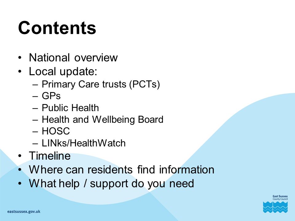 Contents National overview Local update: –Primary Care trusts (PCTs) –GPs –Public Health –Health and Wellbeing Board –HOSC –LINks/HealthWatch Timeline Where can residents find information What help / support do you need
