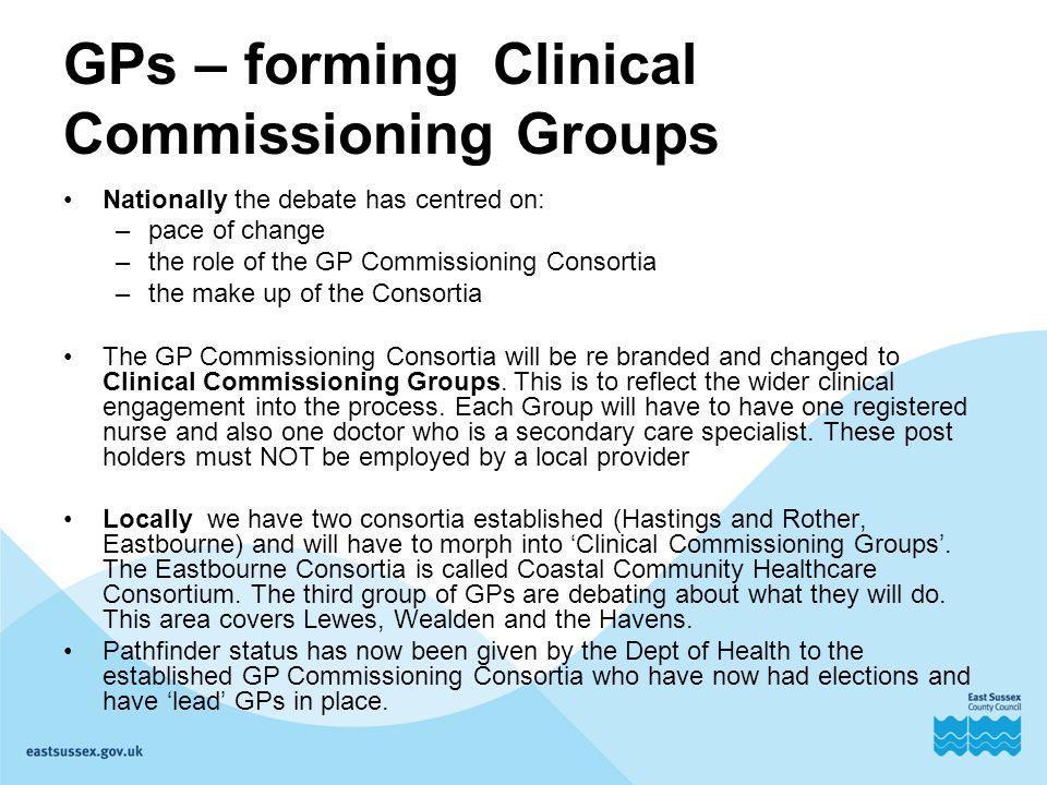 GPs – forming Clinical Commissioning Groups Nationally the debate has centred on: –pace of change –the role of the GP Commissioning Consortia –the make up of the Consortia The GP Commissioning Consortia will be re branded and changed to Clinical Commissioning Groups.