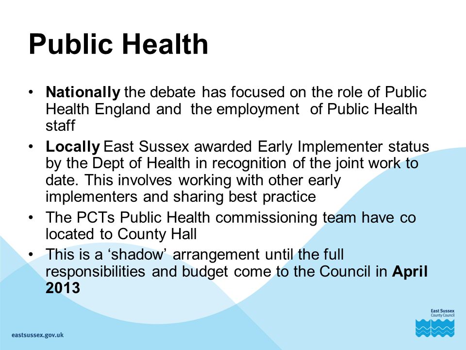 Public Health Nationally the debate has focused on the role of Public Health England and the employment of Public Health staff Locally East Sussex awarded Early Implementer status by the Dept of Health in recognition of the joint work to date.