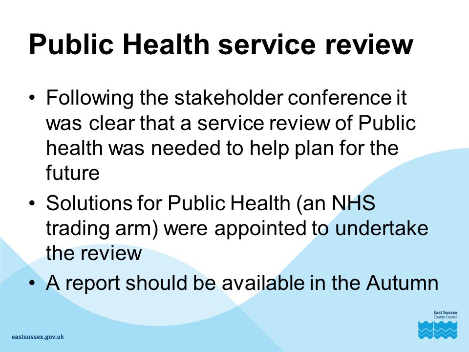 Public Health service review Following the stakeholder conference it was clear that a service review of Public health was needed to help plan for the future Solutions for Public Health (an NHS trading arm) were appointed to undertake the review A report should be available in the Autumn