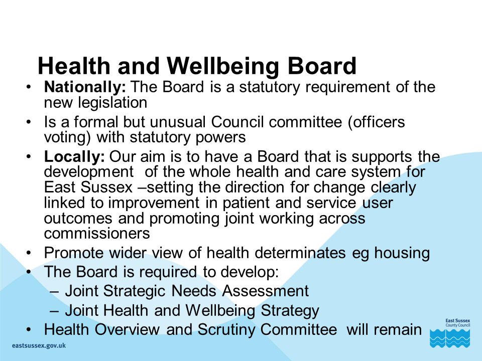 Health and Wellbeing Board Nationally: The Board is a statutory requirement of the new legislation Is a formal but unusual Council committee (officers voting) with statutory powers Locally: Our aim is to have a Board that is supports the development of the whole health and care system for East Sussex –setting the direction for change clearly linked to improvement in patient and service user outcomes and promoting joint working across commissioners Promote wider view of health determinates eg housing The Board is required to develop: –Joint Strategic Needs Assessment –Joint Health and Wellbeing Strategy Health Overview and Scrutiny Committee will remain
