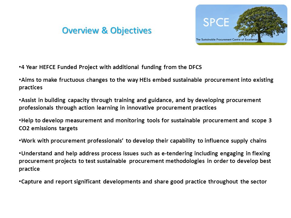Overview & Objectives 4 Year HEFCE Funded Project with additional funding from the DFCS Aims to make fructuous changes to the way HEIs embed sustainable procurement into existing practices Assist in building capacity through training and guidance, and by developing procurement professionals through action learning in innovative procurement practices Help to develop measurement and monitoring tools for sustainable procurement and scope 3 CO2 emissions targets Work with procurement professionals’ to develop their capability to influence supply chains Understand and help address process issues such as e-tendering including engaging in flexing procurement projects to test sustainable procurement methodologies in order to develop best practice Capture and report significant developments and share good practice throughout the sector