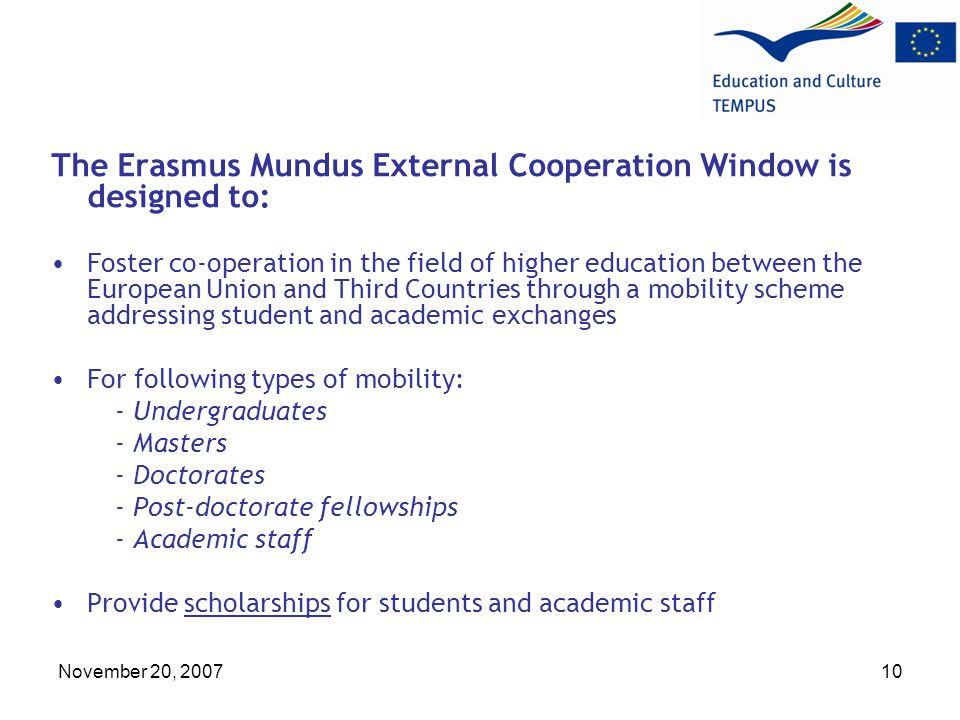 November 20, The Erasmus Mundus External Cooperation Window is designed to: Foster co-operation in the field of higher education between the European Union and Third Countries through a mobility scheme addressing student and academic exchanges For following types of mobility: - Undergraduates - Masters - Doctorates - Post-doctorate fellowships - Academic staff Provide scholarships for students and academic staff
