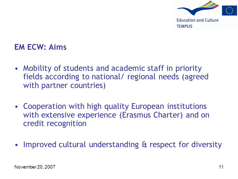 November 20, EM ECW: Aims Mobility of students and academic staff in priority fields according to national/ regional needs (agreed with partner countries) Cooperation with high quality European institutions with extensive experience (Erasmus Charter) and on credit recognition Improved cultural understanding & respect for diversity