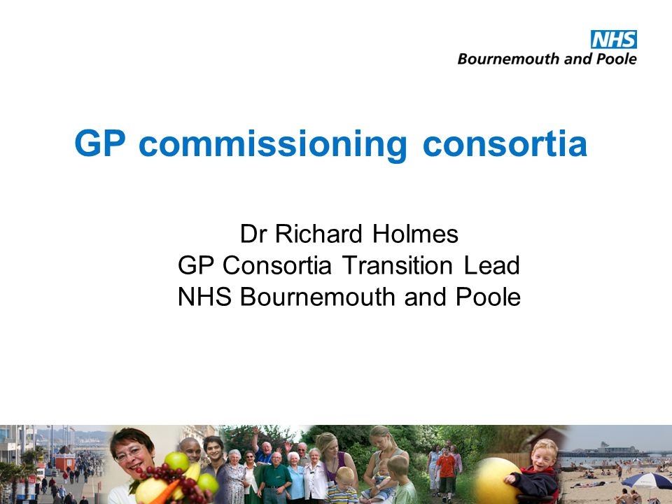 GP commissioning consortia Dr Richard Holmes GP Consortia Transition Lead NHS Bournemouth and Poole