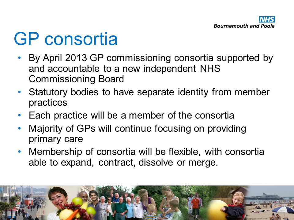 GP consortia By April 2013 GP commissioning consortia supported by and accountable to a new independent NHS Commissioning Board Statutory bodies to have separate identity from member practices Each practice will be a member of the consortia Majority of GPs will continue focusing on providing primary care Membership of consortia will be flexible, with consortia able to expand, contract, dissolve or merge.