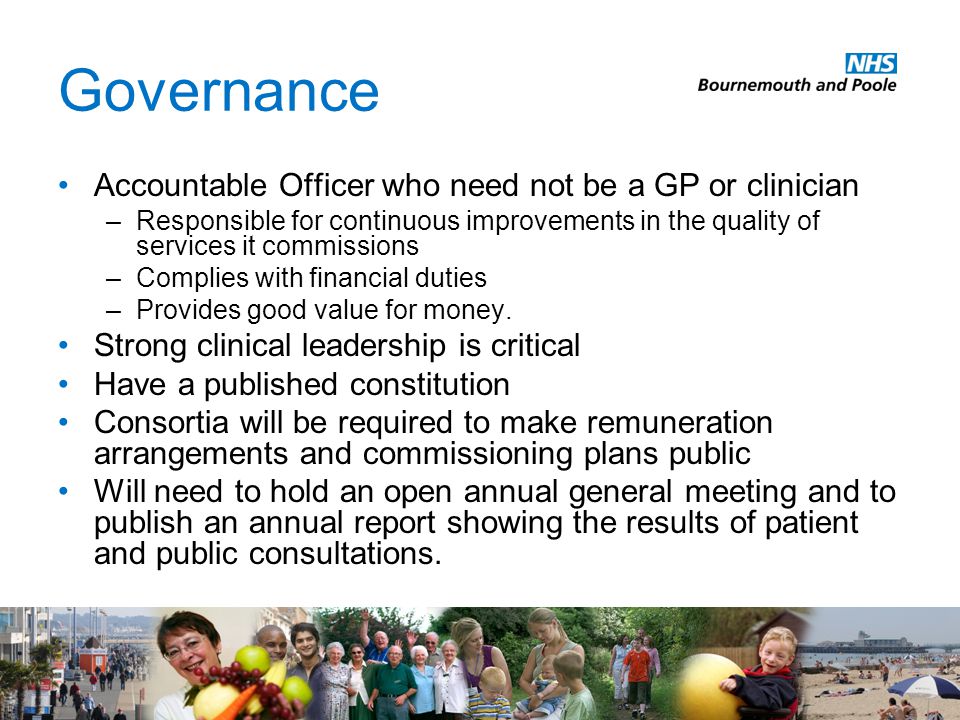 Governance Accountable Officer who need not be a GP or clinician –Responsible for continuous improvements in the quality of services it commissions –Complies with financial duties –Provides good value for money.