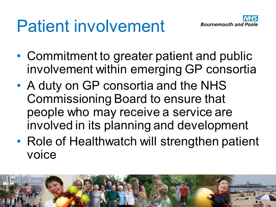 Patient involvement Commitment to greater patient and public involvement within emerging GP consortia A duty on GP consortia and the NHS Commissioning Board to ensure that people who may receive a service are involved in its planning and development Role of Healthwatch will strengthen patient voice