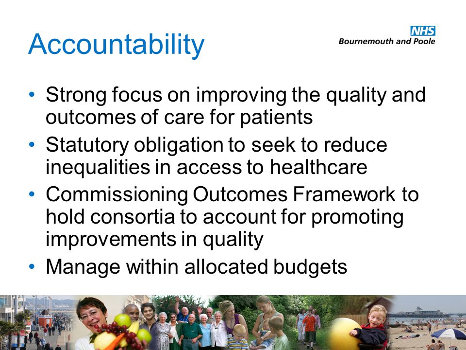 Accountability Strong focus on improving the quality and outcomes of care for patients Statutory obligation to seek to reduce inequalities in access to healthcare Commissioning Outcomes Framework to hold consortia to account for promoting improvements in quality Manage within allocated budgets