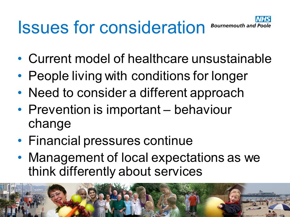 Issues for consideration Current model of healthcare unsustainable People living with conditions for longer Need to consider a different approach Prevention is important – behaviour change Financial pressures continue Management of local expectations as we think differently about services