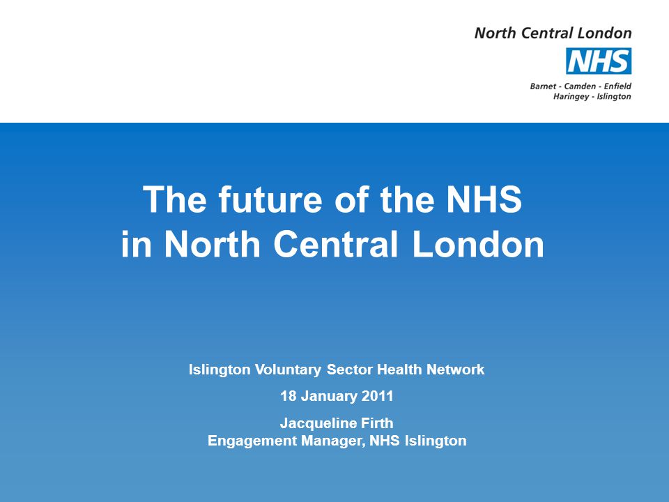 The future of the NHS in North Central London Islington Voluntary Sector Health Network 18 January 2011 Jacqueline Firth Engagement Manager, NHS Islington