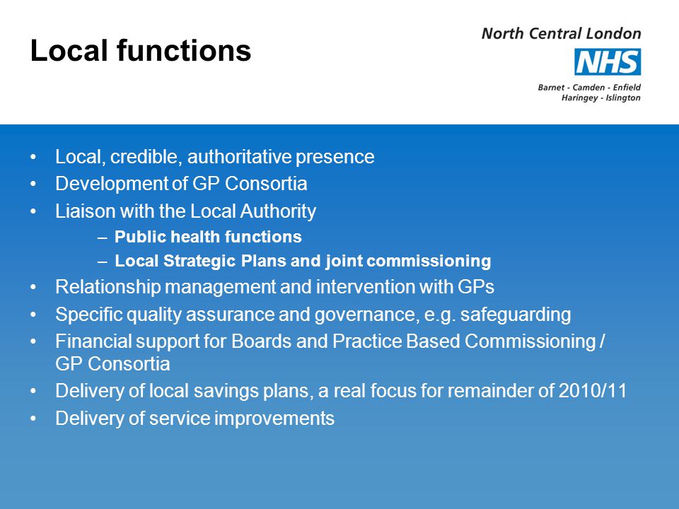 Local functions Local, credible, authoritative presence Development of GP Consortia Liaison with the Local Authority –Public health functions –Local Strategic Plans and joint commissioning Relationship management and intervention with GPs Specific quality assurance and governance, e.g.