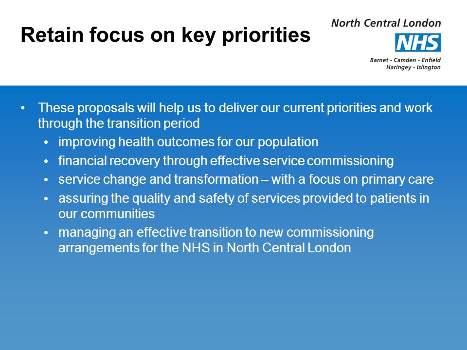 Retain focus on key priorities These proposals will help us to deliver our current priorities and work through the transition period improving health outcomes for our population financial recovery through effective service commissioning service change and transformation – with a focus on primary care assuring the quality and safety of services provided to patients in our communities managing an effective transition to new commissioning arrangements for the NHS in North Central London