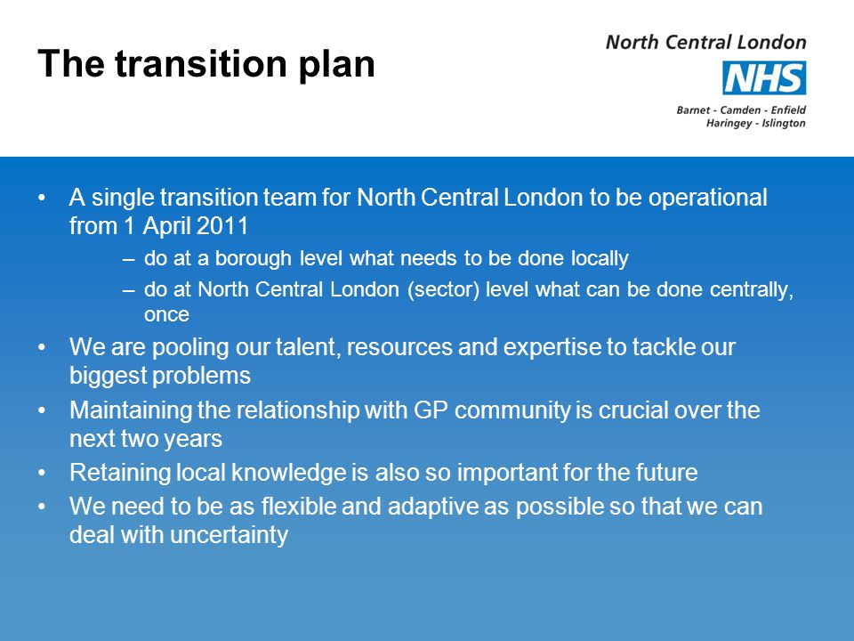 The transition plan A single transition team for North Central London to be operational from 1 April 2011 –do at a borough level what needs to be done locally –do at North Central London (sector) level what can be done centrally, once We are pooling our talent, resources and expertise to tackle our biggest problems Maintaining the relationship with GP community is crucial over the next two years Retaining local knowledge is also so important for the future We need to be as flexible and adaptive as possible so that we can deal with uncertainty