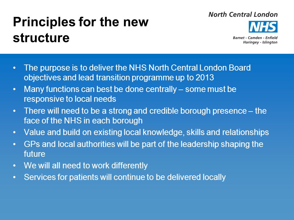 Principles for the new structure The purpose is to deliver the NHS North Central London Board objectives and lead transition programme up to 2013 Many functions can best be done centrally – some must be responsive to local needs There will need to be a strong and credible borough presence – the face of the NHS in each borough Value and build on existing local knowledge, skills and relationships GPs and local authorities will be part of the leadership shaping the future We will all need to work differently Services for patients will continue to be delivered locally
